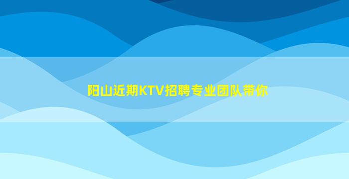 阳山近期KTV招聘专业团队带你